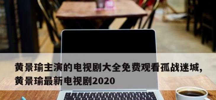 黄景瑜主演的电视剧大全免费观看孤战迷城,黄景瑜最新电视剧2020